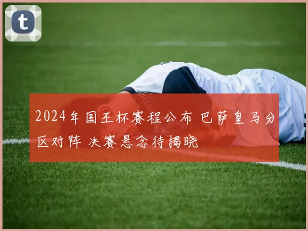 2024年国王杯赛程公布 巴萨皇马分区对阵 决赛悬念待揭晓