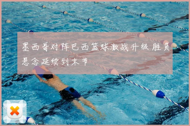 墨西哥对阵巴西篮球激战升级 胜负悬念延续到末节