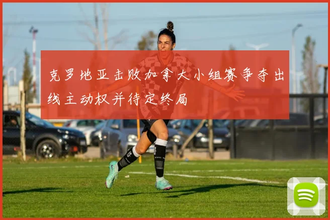 克罗地亚击败加拿大小组赛争夺出线主动权并待定终局
