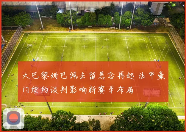 大巴黎姆巴佩去留悬念再起 法甲豪门续约谈判影响新赛季布局