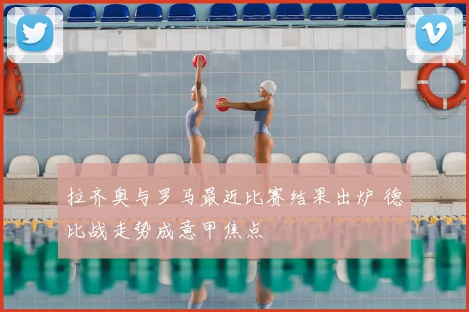 拉齐奥与罗马最近比赛结果出炉 德比战走势成意甲焦点