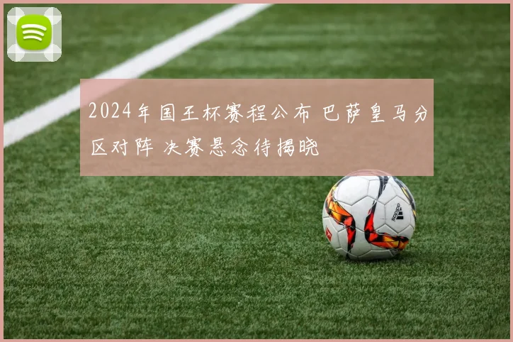 2024年国王杯赛程公布 巴萨皇马分区对阵 决赛悬念待揭晓