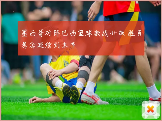 墨西哥对阵巴西篮球激战升级 胜负悬念延续到末节