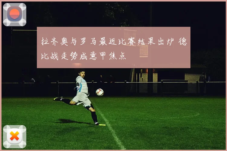 拉齐奥与罗马最近比赛结果出炉 德比战走势成意甲焦点