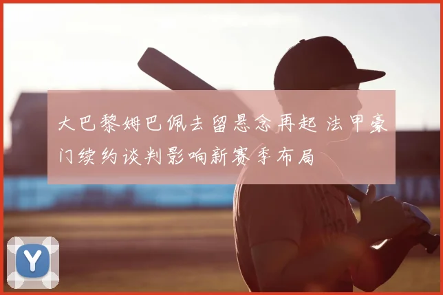 大巴黎姆巴佩去留悬念再起 法甲豪门续约谈判影响新赛季布局