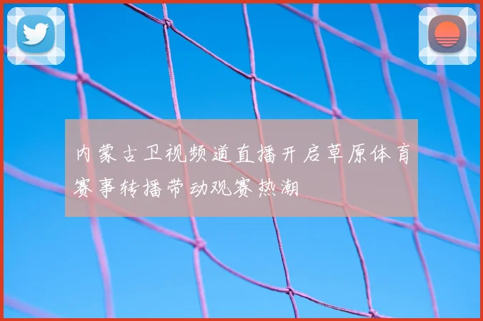 内蒙古卫视频道直播开启草原体育赛事转播带动观赛热潮