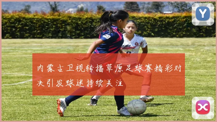 内蒙古卫视转播草原足球赛精彩对决引发球迷持续关注