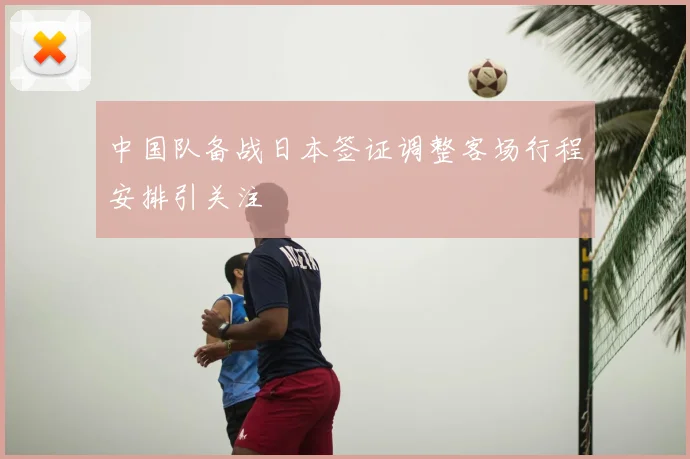 中国队备战日本签证调整客场行程安排引关注